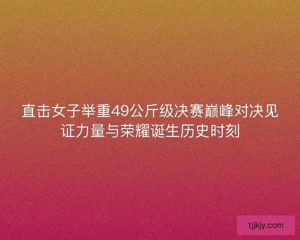 直击女子举重49公斤级决赛巅峰对决见证力量与荣耀诞生历史时刻